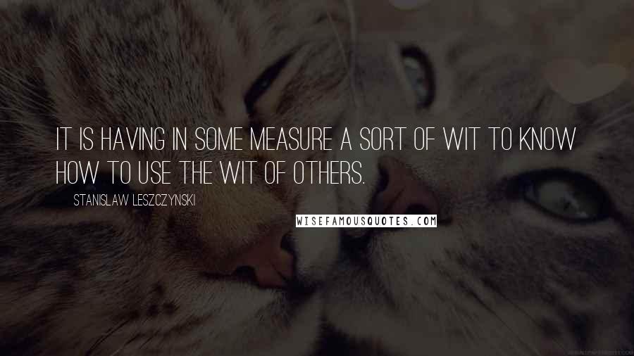 Stanislaw Leszczynski Quotes: It is having in some measure a sort of wit to know how to use the wit of others.