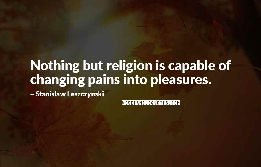 Stanislaw Leszczynski Quotes: Nothing but religion is capable of changing pains into pleasures.