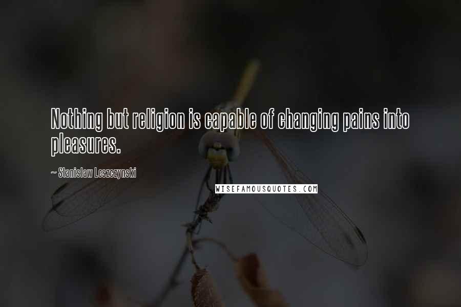 Stanislaw Leszczynski Quotes: Nothing but religion is capable of changing pains into pleasures.