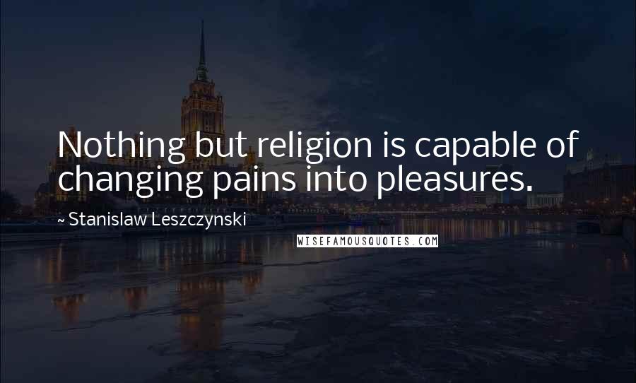 Stanislaw Leszczynski Quotes: Nothing but religion is capable of changing pains into pleasures.