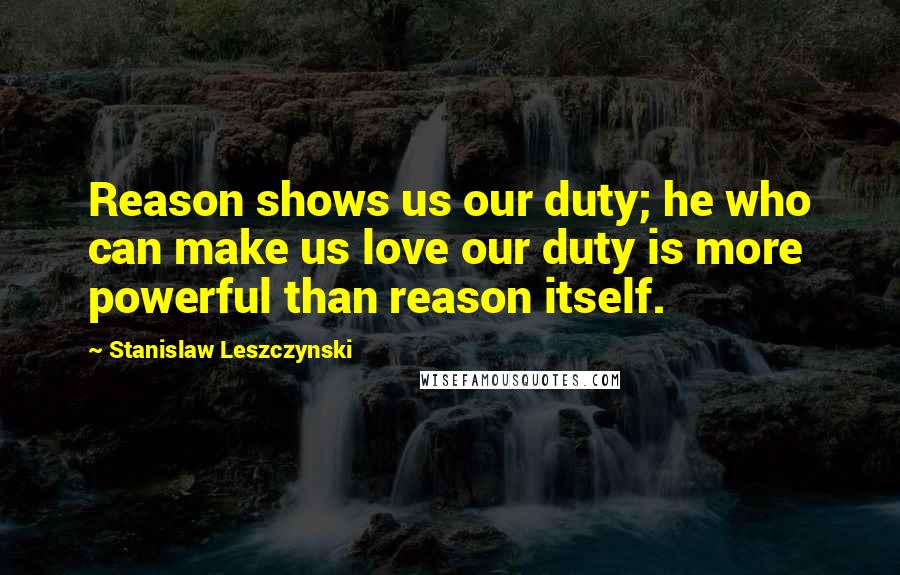 Stanislaw Leszczynski Quotes: Reason shows us our duty; he who can make us love our duty is more powerful than reason itself.