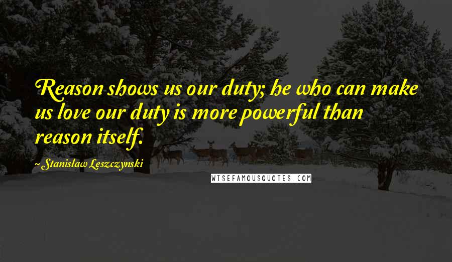 Stanislaw Leszczynski Quotes: Reason shows us our duty; he who can make us love our duty is more powerful than reason itself.