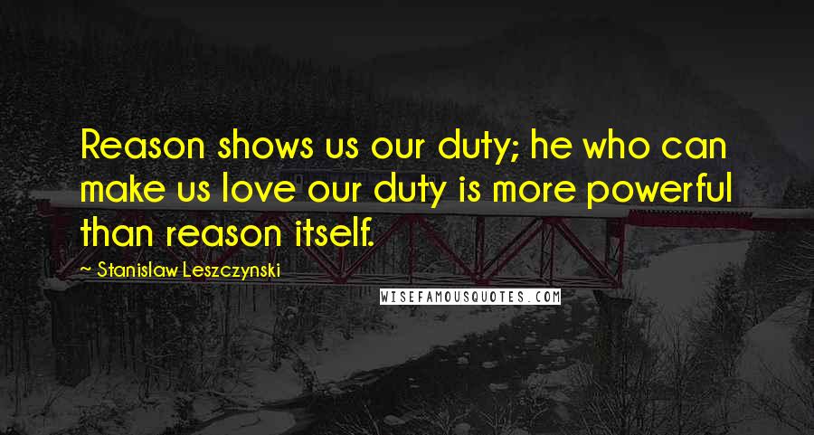 Stanislaw Leszczynski Quotes: Reason shows us our duty; he who can make us love our duty is more powerful than reason itself.