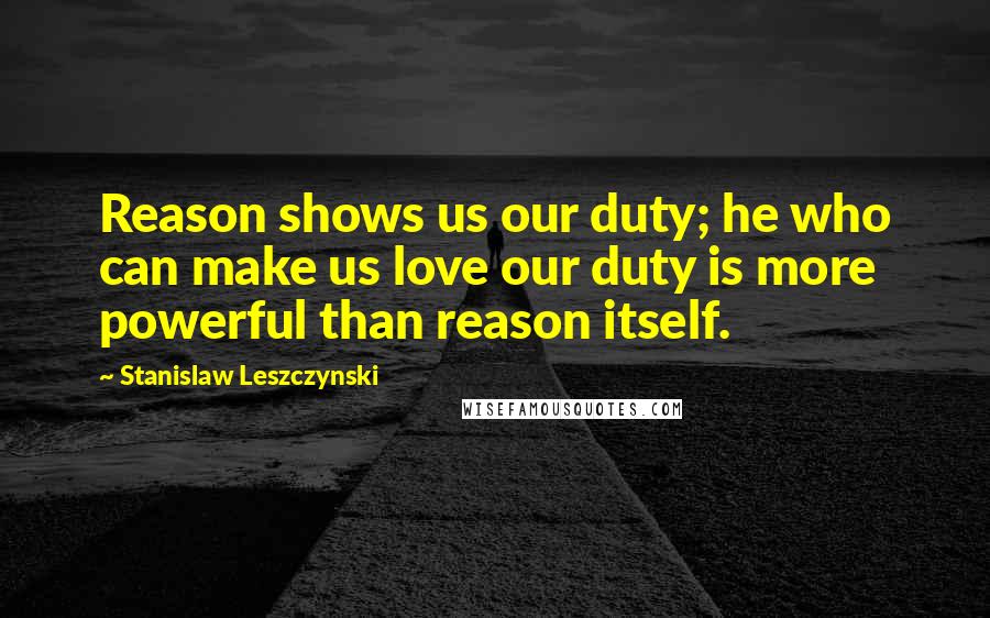 Stanislaw Leszczynski Quotes: Reason shows us our duty; he who can make us love our duty is more powerful than reason itself.