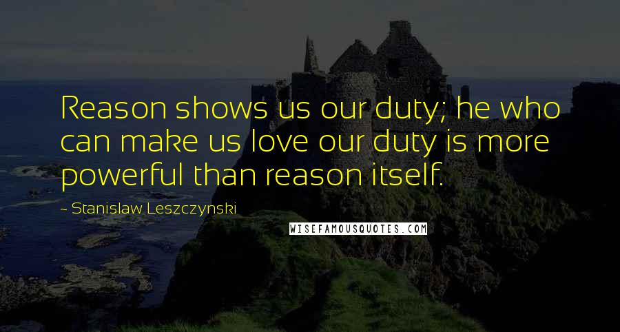 Stanislaw Leszczynski Quotes: Reason shows us our duty; he who can make us love our duty is more powerful than reason itself.