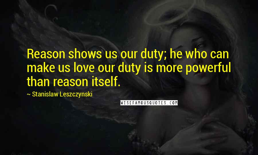 Stanislaw Leszczynski Quotes: Reason shows us our duty; he who can make us love our duty is more powerful than reason itself.