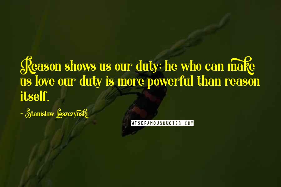 Stanislaw Leszczynski Quotes: Reason shows us our duty; he who can make us love our duty is more powerful than reason itself.