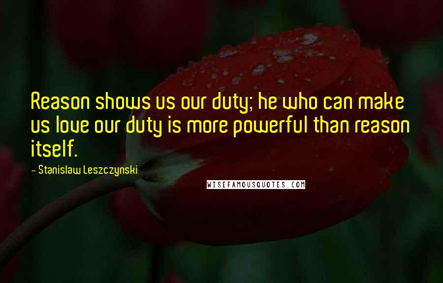 Stanislaw Leszczynski Quotes: Reason shows us our duty; he who can make us love our duty is more powerful than reason itself.