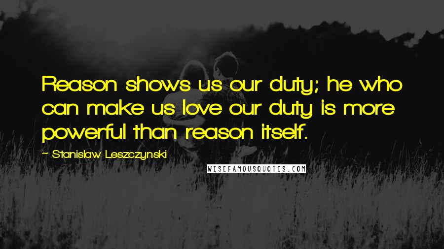 Stanislaw Leszczynski Quotes: Reason shows us our duty; he who can make us love our duty is more powerful than reason itself.