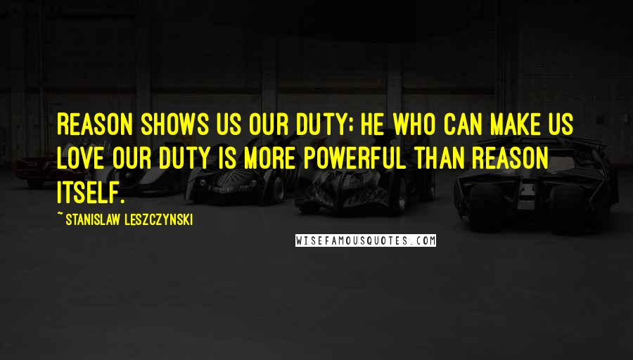 Stanislaw Leszczynski Quotes: Reason shows us our duty; he who can make us love our duty is more powerful than reason itself.