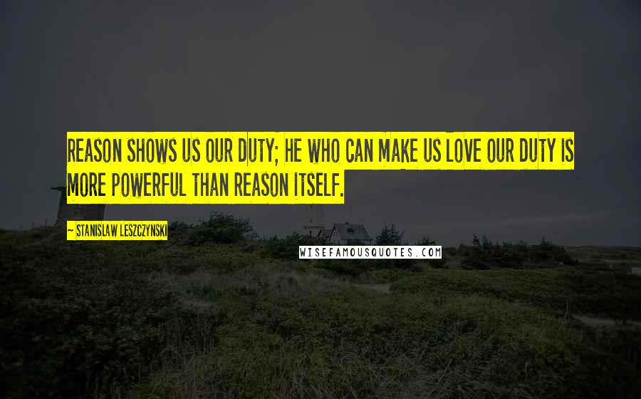 Stanislaw Leszczynski Quotes: Reason shows us our duty; he who can make us love our duty is more powerful than reason itself.