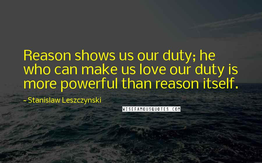 Stanislaw Leszczynski Quotes: Reason shows us our duty; he who can make us love our duty is more powerful than reason itself.