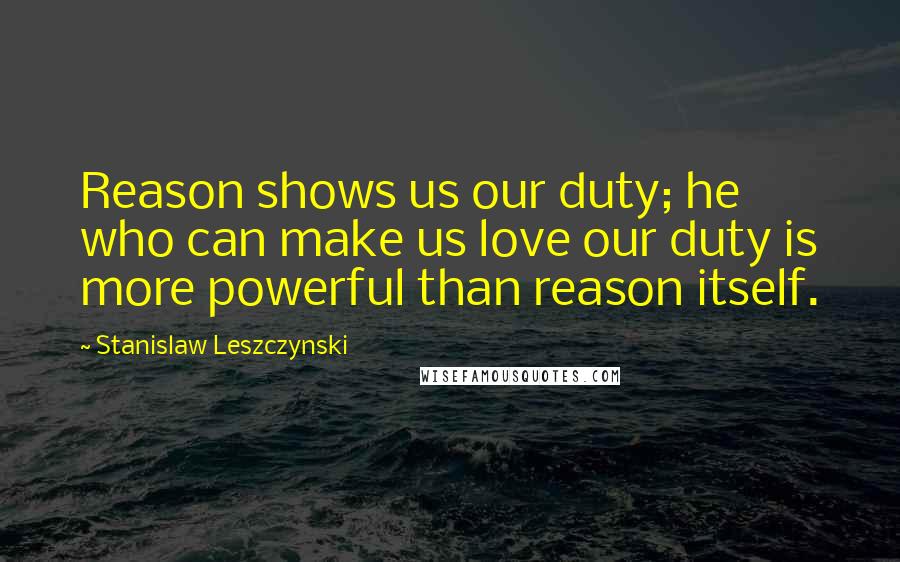 Stanislaw Leszczynski Quotes: Reason shows us our duty; he who can make us love our duty is more powerful than reason itself.