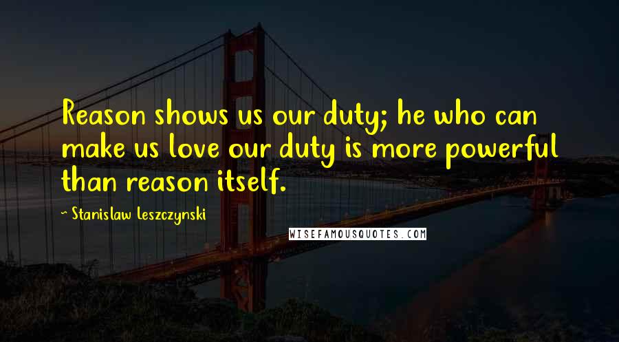 Stanislaw Leszczynski Quotes: Reason shows us our duty; he who can make us love our duty is more powerful than reason itself.