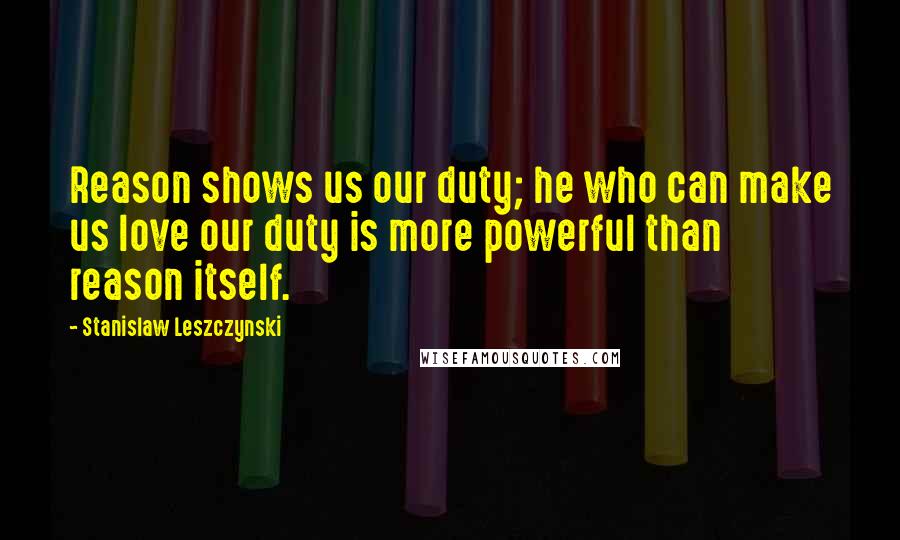 Stanislaw Leszczynski Quotes: Reason shows us our duty; he who can make us love our duty is more powerful than reason itself.