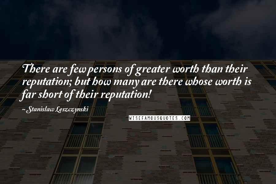 Stanislaw Leszczynski Quotes: There are few persons of greater worth than their reputation; but how many are there whose worth is far short of their reputation!