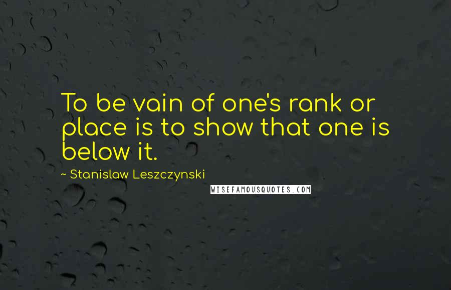 Stanislaw Leszczynski Quotes: To be vain of one's rank or place is to show that one is below it.