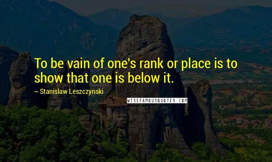 Stanislaw Leszczynski Quotes: To be vain of one's rank or place is to show that one is below it.