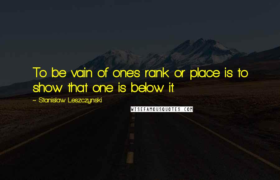 Stanislaw Leszczynski Quotes: To be vain of one's rank or place is to show that one is below it.