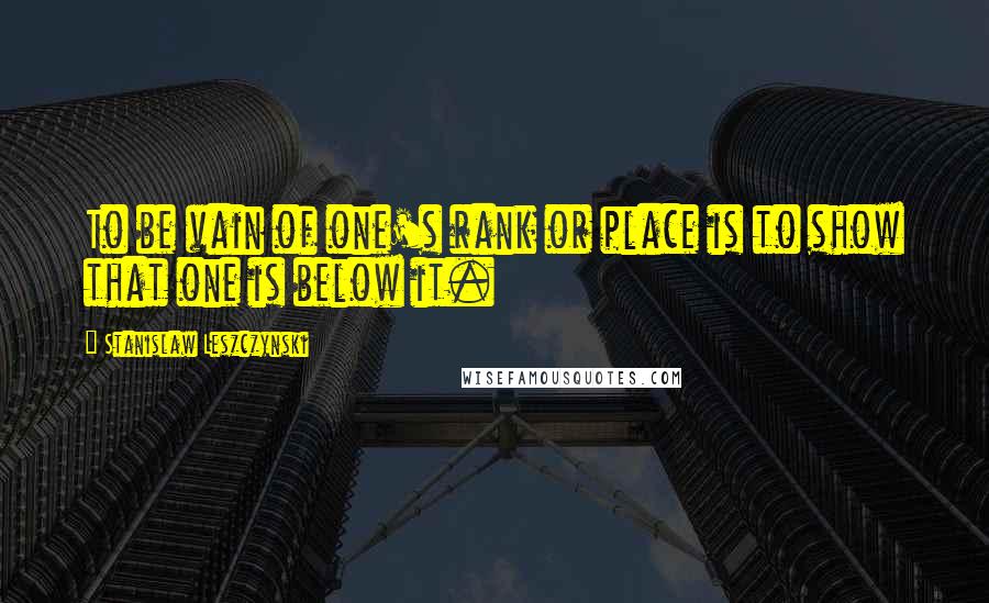 Stanislaw Leszczynski Quotes: To be vain of one's rank or place is to show that one is below it.