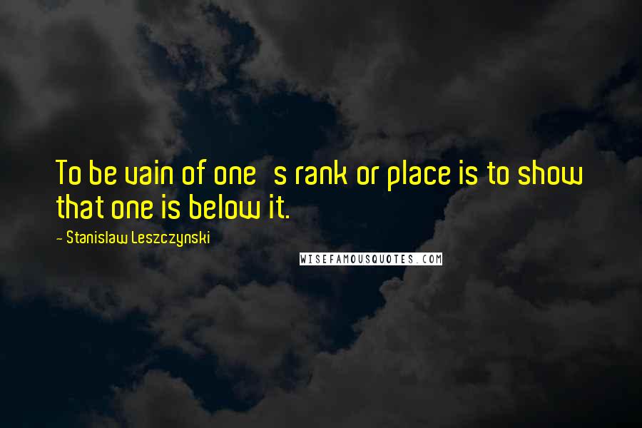 Stanislaw Leszczynski Quotes: To be vain of one's rank or place is to show that one is below it.