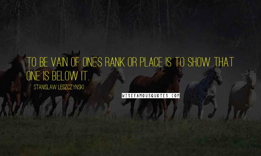 Stanislaw Leszczynski Quotes: To be vain of one's rank or place is to show that one is below it.
