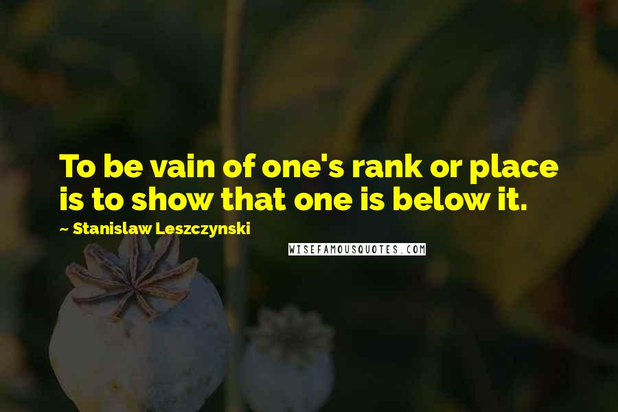 Stanislaw Leszczynski Quotes: To be vain of one's rank or place is to show that one is below it.