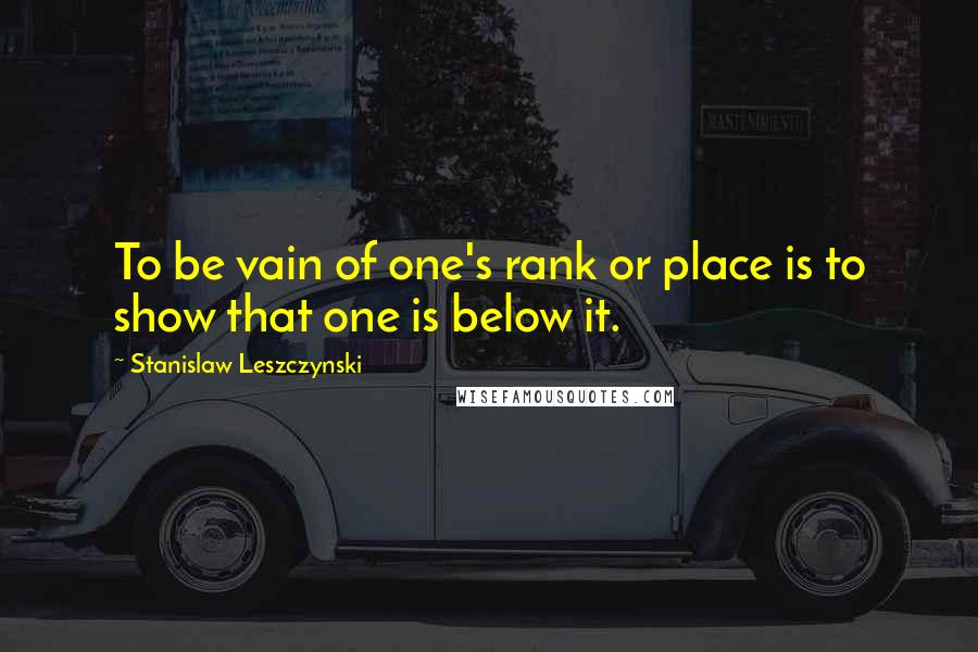 Stanislaw Leszczynski Quotes: To be vain of one's rank or place is to show that one is below it.