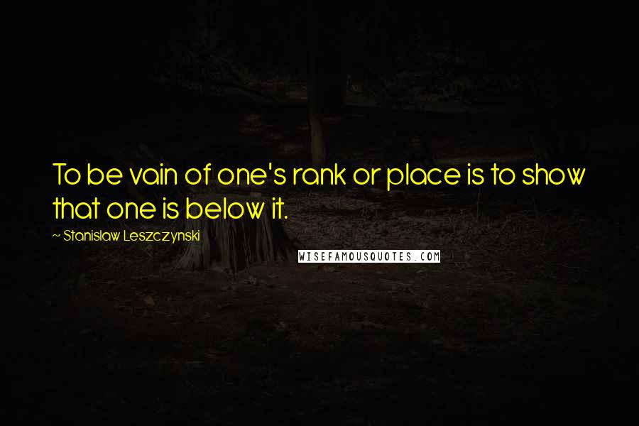 Stanislaw Leszczynski Quotes: To be vain of one's rank or place is to show that one is below it.