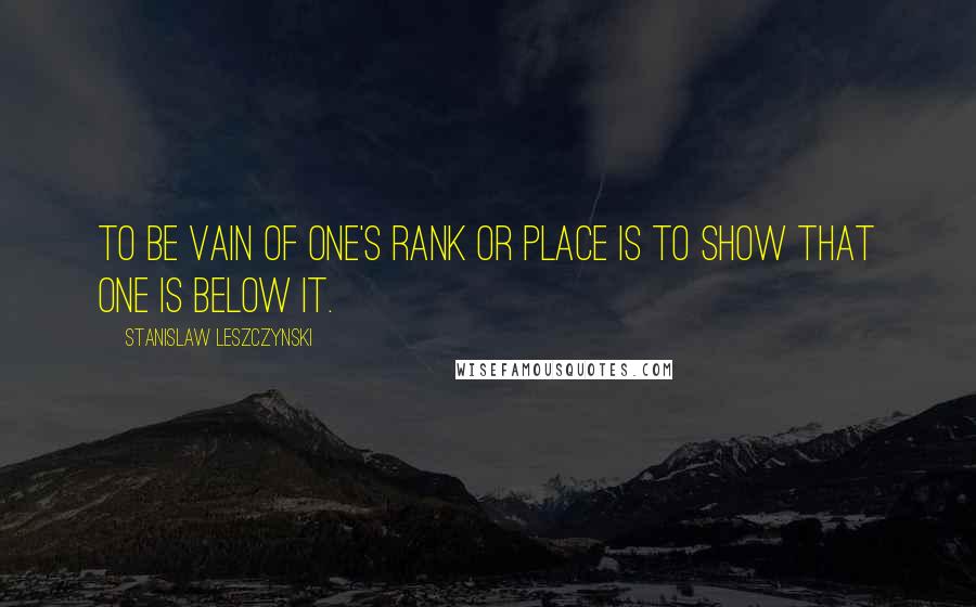 Stanislaw Leszczynski Quotes: To be vain of one's rank or place is to show that one is below it.