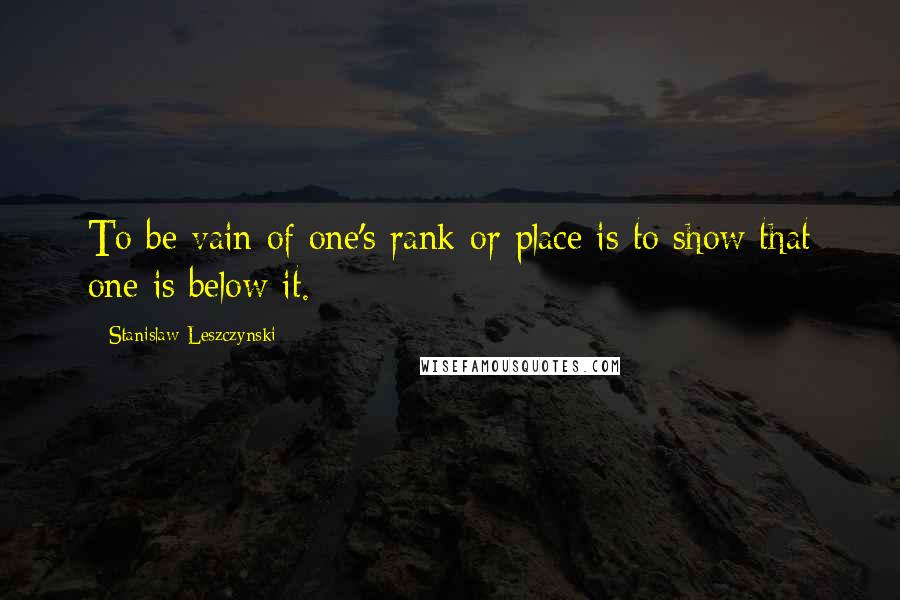 Stanislaw Leszczynski Quotes: To be vain of one's rank or place is to show that one is below it.