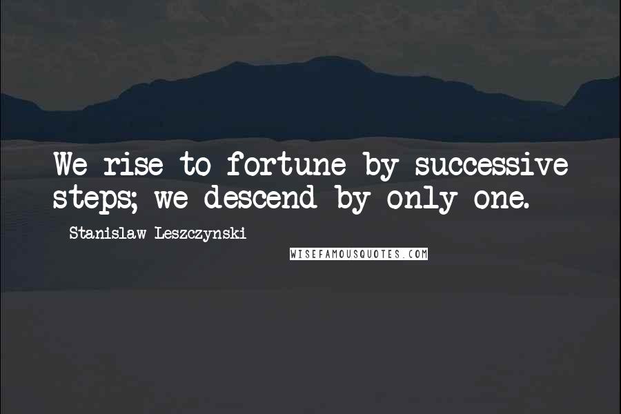 Stanislaw Leszczynski Quotes: We rise to fortune by successive steps; we descend by only one.