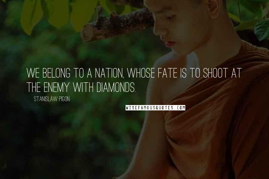 Stanislaw Pigon Quotes: We belong to a nation, whose fate is to shoot at the enemy with diamonds.