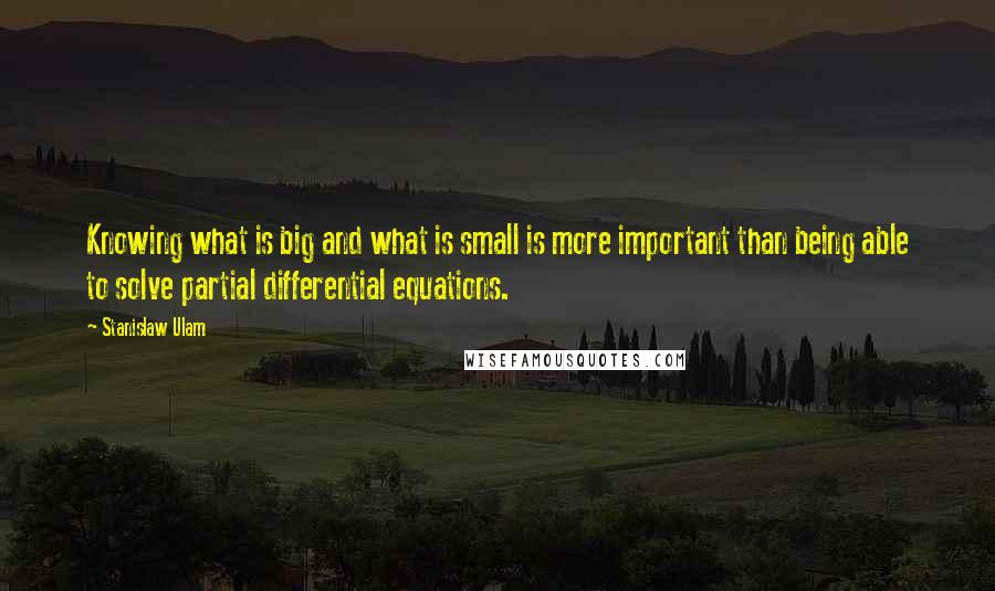 Stanislaw Ulam Quotes: Knowing what is big and what is small is more important than being able to solve partial differential equations.