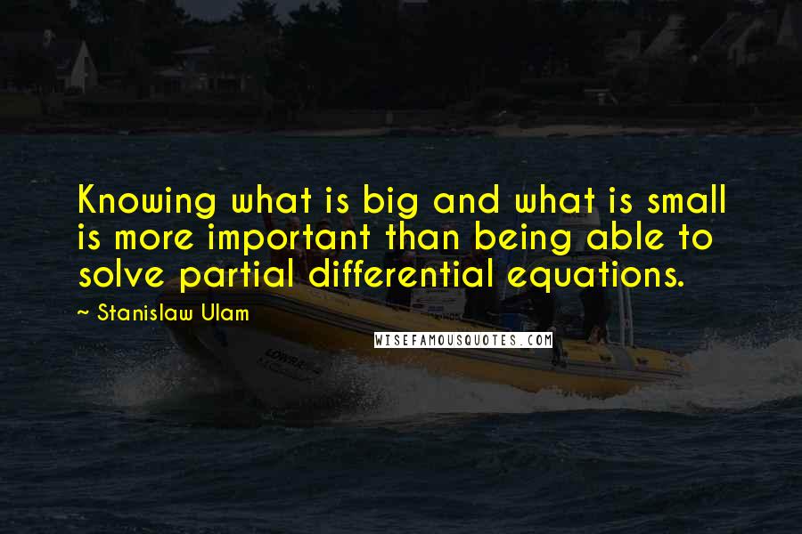 Stanislaw Ulam Quotes: Knowing what is big and what is small is more important than being able to solve partial differential equations.