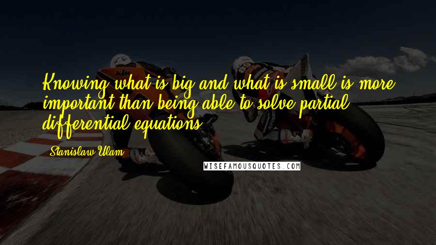 Stanislaw Ulam Quotes: Knowing what is big and what is small is more important than being able to solve partial differential equations.