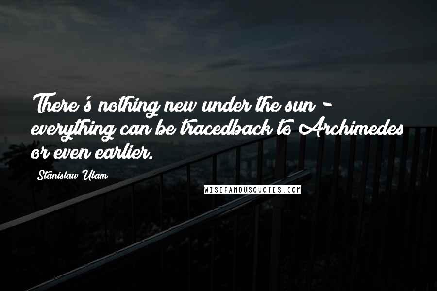 Stanislaw Ulam Quotes: There's nothing new under the sun - everything can be tracedback to Archimedes or even earlier.