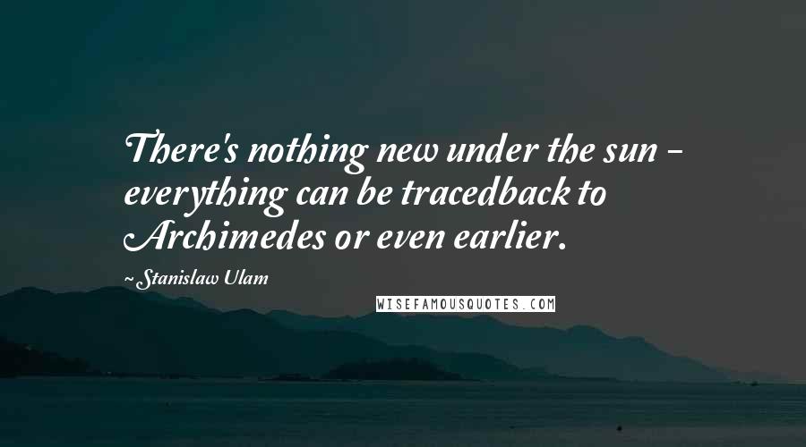 Stanislaw Ulam Quotes: There's nothing new under the sun - everything can be tracedback to Archimedes or even earlier.
