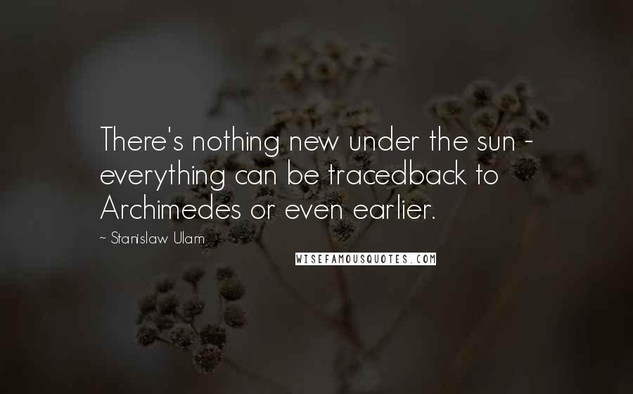 Stanislaw Ulam Quotes: There's nothing new under the sun - everything can be tracedback to Archimedes or even earlier.