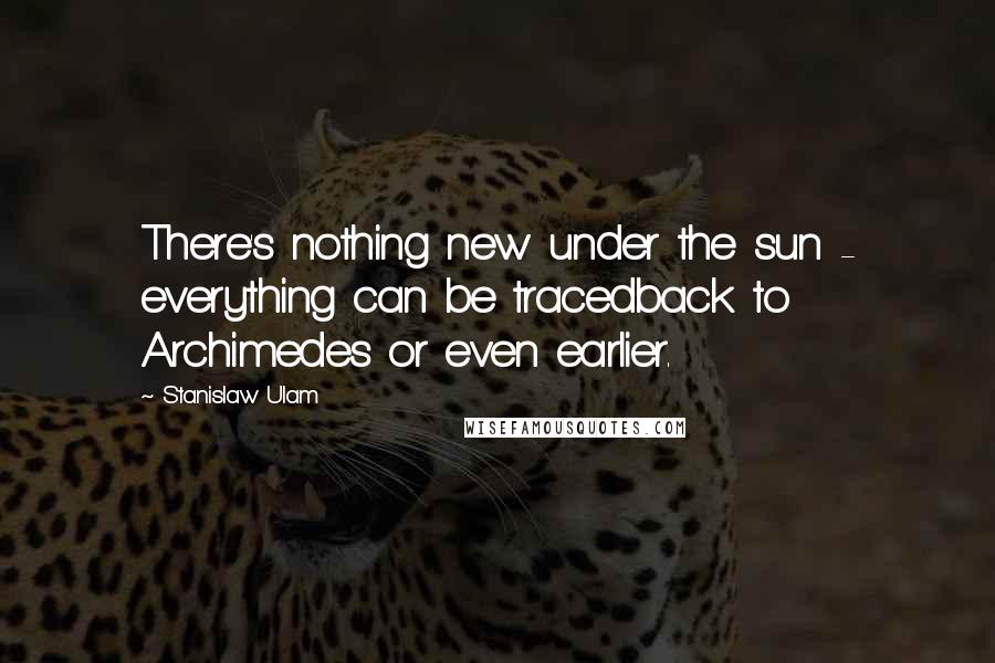 Stanislaw Ulam Quotes: There's nothing new under the sun - everything can be tracedback to Archimedes or even earlier.
