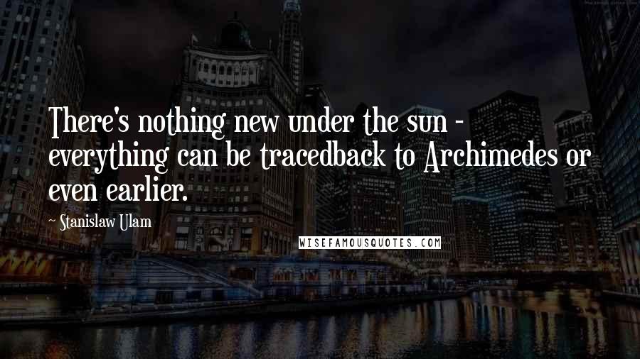 Stanislaw Ulam Quotes: There's nothing new under the sun - everything can be tracedback to Archimedes or even earlier.