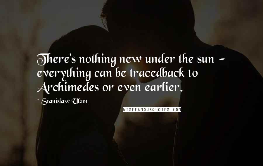 Stanislaw Ulam Quotes: There's nothing new under the sun - everything can be tracedback to Archimedes or even earlier.