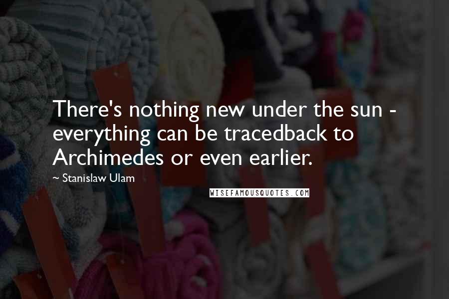 Stanislaw Ulam Quotes: There's nothing new under the sun - everything can be tracedback to Archimedes or even earlier.