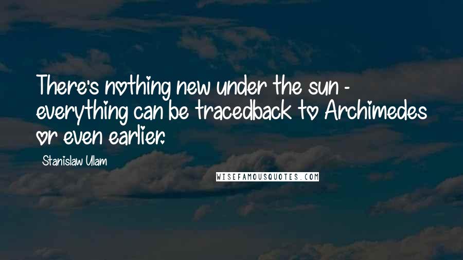 Stanislaw Ulam Quotes: There's nothing new under the sun - everything can be tracedback to Archimedes or even earlier.