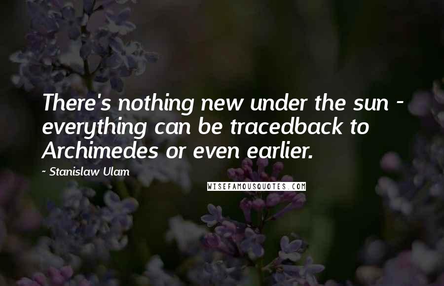 Stanislaw Ulam Quotes: There's nothing new under the sun - everything can be tracedback to Archimedes or even earlier.