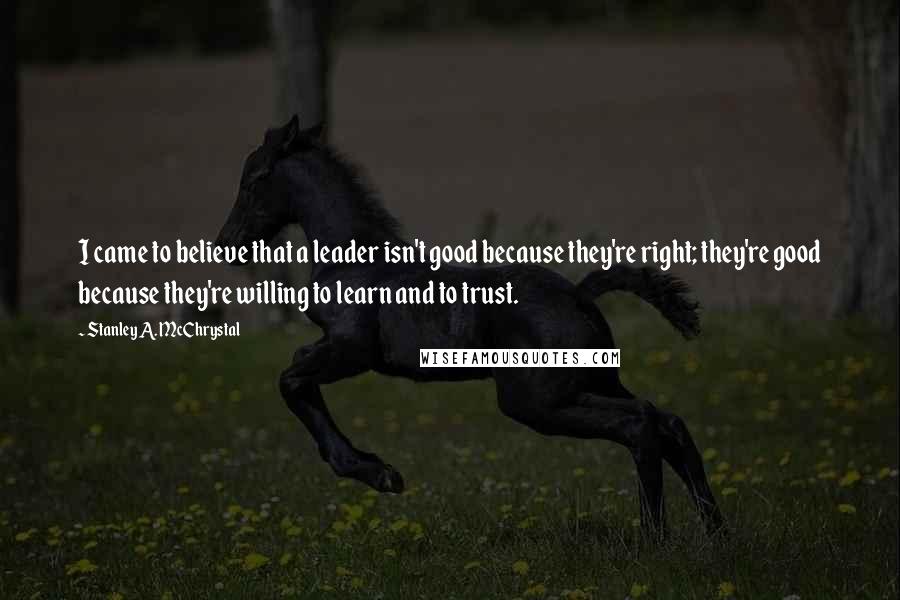 Stanley A. McChrystal Quotes: I came to believe that a leader isn't good because they're right; they're good because they're willing to learn and to trust.