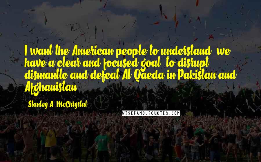 Stanley A. McChrystal Quotes: I want the American people to understand, we have a clear and focused goal: to disrupt, dismantle and defeat Al Qaeda in Pakistan and Afghanistan.