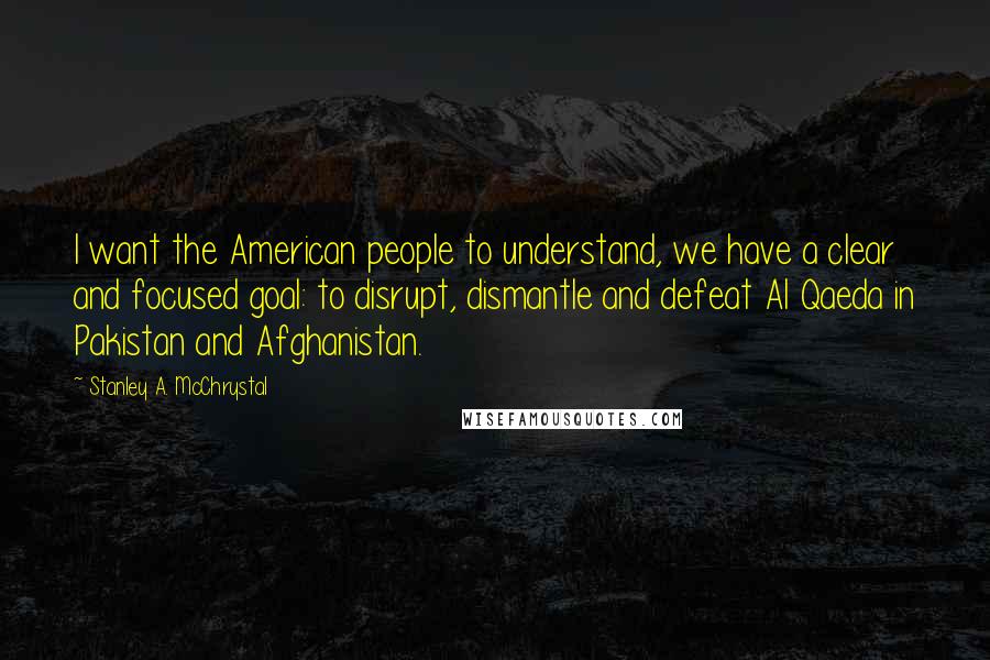 Stanley A. McChrystal Quotes: I want the American people to understand, we have a clear and focused goal: to disrupt, dismantle and defeat Al Qaeda in Pakistan and Afghanistan.