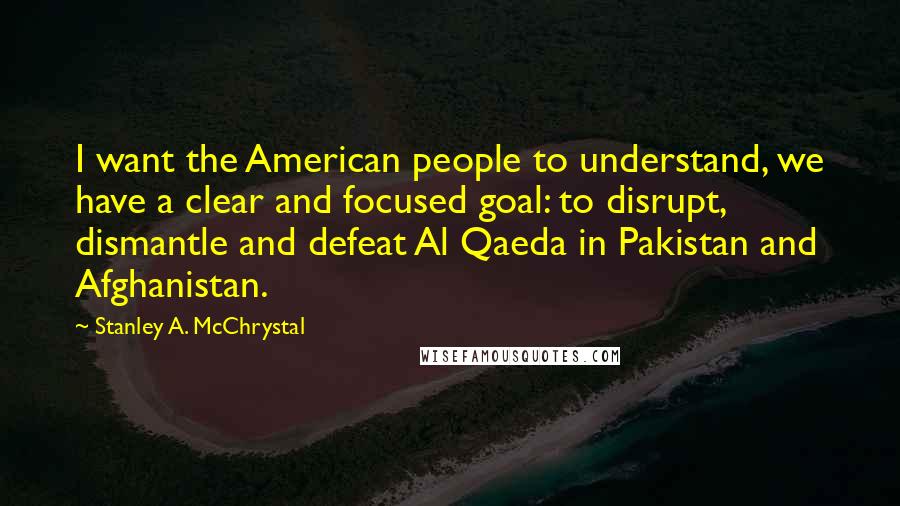 Stanley A. McChrystal Quotes: I want the American people to understand, we have a clear and focused goal: to disrupt, dismantle and defeat Al Qaeda in Pakistan and Afghanistan.