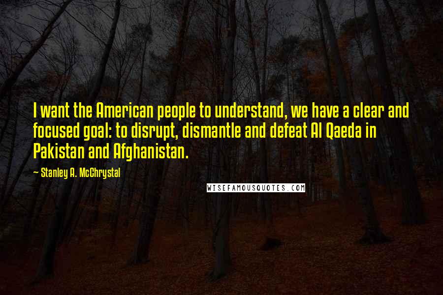 Stanley A. McChrystal Quotes: I want the American people to understand, we have a clear and focused goal: to disrupt, dismantle and defeat Al Qaeda in Pakistan and Afghanistan.